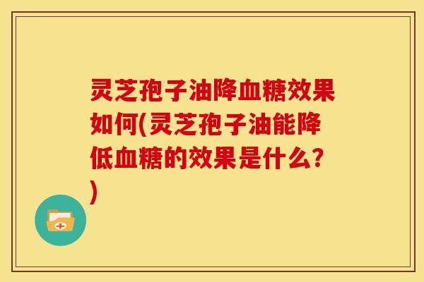 灵芝孢子油降血糖效果如何(灵芝孢子油能降低血糖的效果是什么？)