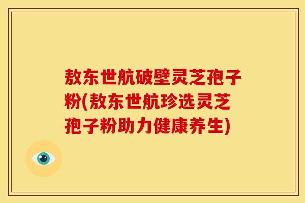 敖东世航破壁灵芝孢子粉(敖东世航珍选灵芝孢子粉助力健康养生)