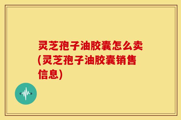 灵芝孢子油胶囊怎么卖(灵芝孢子油胶囊销售信息)