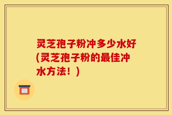 灵芝孢子粉冲多少水好(灵芝孢子粉的最佳冲水方法！)