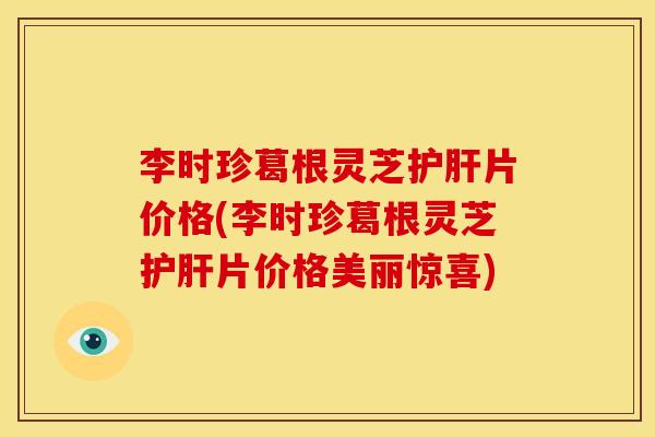 李时珍葛根灵芝护肝片价格(李时珍葛根灵芝护肝片价格美丽惊喜)