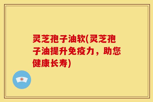 灵芝孢子油软(灵芝孢子油提升免疫力，助您健康长寿)