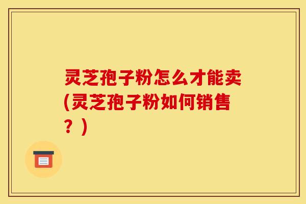 灵芝孢子粉怎么才能卖(灵芝孢子粉如何销售？)