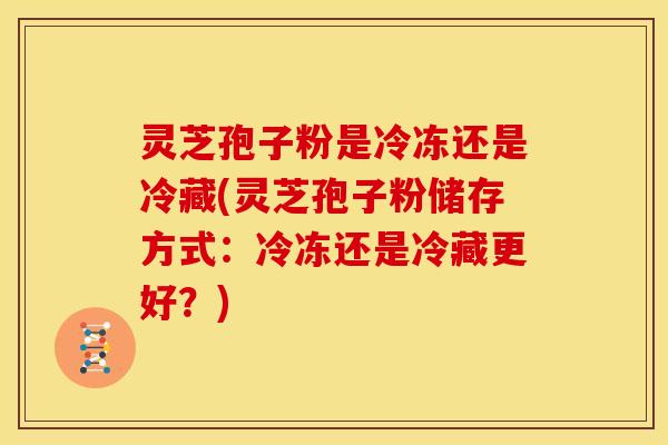 灵芝孢子粉是冷冻还是冷藏(灵芝孢子粉储存方式：冷冻还是冷藏更好？)