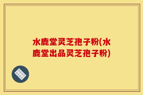 水鹿堂灵芝孢子粉(水鹿堂出品灵芝孢子粉)