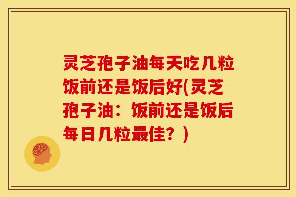 灵芝孢子油每天吃几粒饭前还是饭后好(灵芝孢子油:饭前还是饭后每日几粒最佳?)