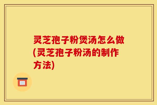 灵芝孢子粉煲汤怎么做(灵芝孢子粉汤的制作方法)