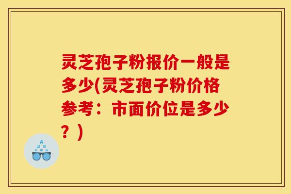 灵芝孢子粉报价一般是多少(灵芝孢子粉价格参考:市面价位是多少?)