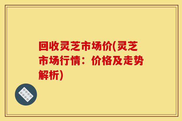回收灵芝市场价(灵芝市场行情：价格及走势解析)