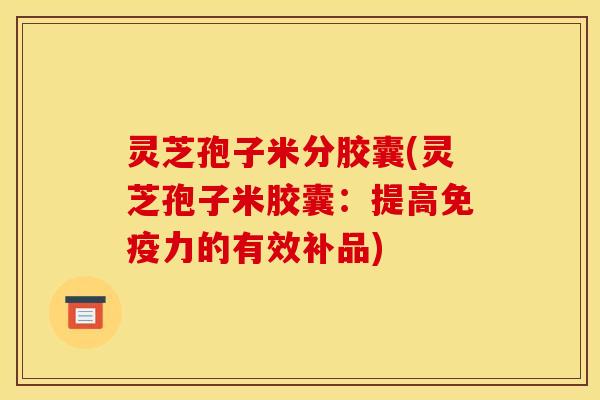 灵芝孢子米分胶囊(灵芝孢子米胶囊:提高免疫力的有效补品)