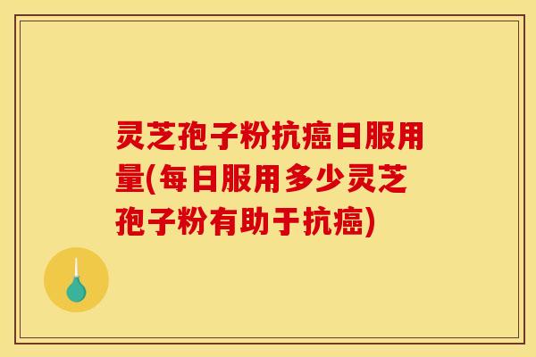 灵芝孢子粉抗癌日服用量(每日服用多少灵芝孢子粉有助于抗癌)