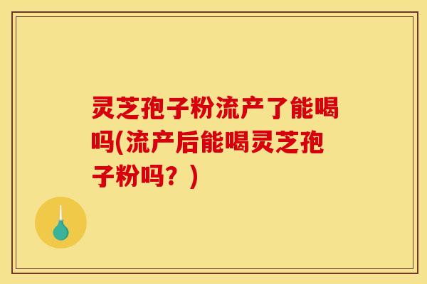 灵芝孢子粉流产了能喝吗(流产后能喝灵芝孢子粉吗?)