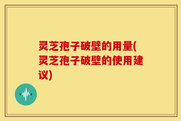 灵芝孢子破壁的用量(灵芝孢子破壁的使用建议)