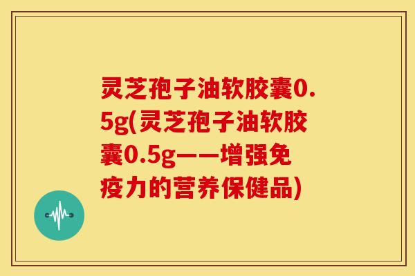 灵芝孢子油软胶囊0.5g(灵芝孢子油软胶囊0.5g——增强免疫力的营养保健品)