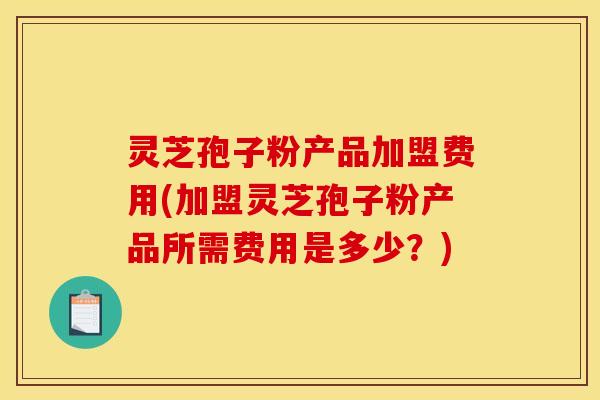 灵芝孢子粉产品加盟费用(加盟灵芝孢子粉产品所需费用是多少？)