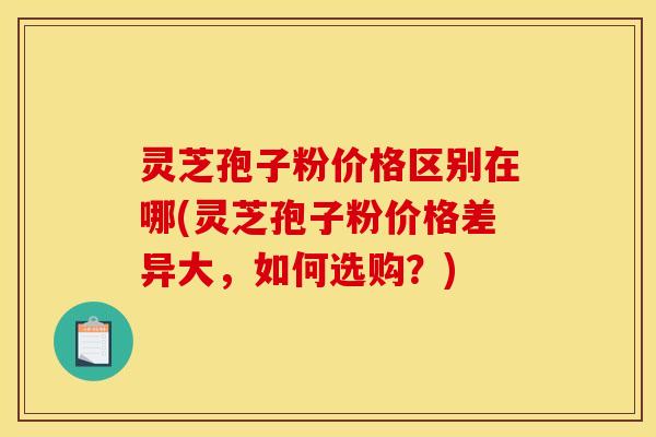 灵芝孢子粉价格区别在哪(灵芝孢子粉价格差异大，如何选购？)