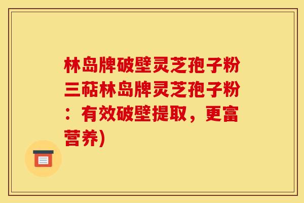 林岛牌破壁灵芝孢子粉三萜林岛牌灵芝孢子粉：有效破壁提取，更富营养)