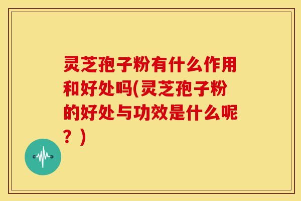 灵芝孢子粉有什么作用和好处吗(灵芝孢子粉的好处与功效是什么呢?)