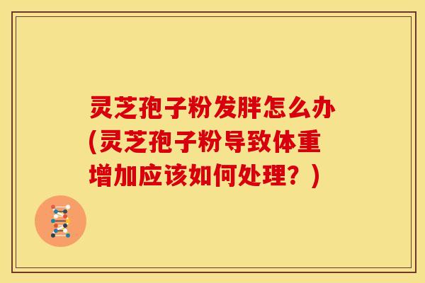 灵芝孢子粉发胖怎么办(灵芝孢子粉导致体重增加应该如何处理?)