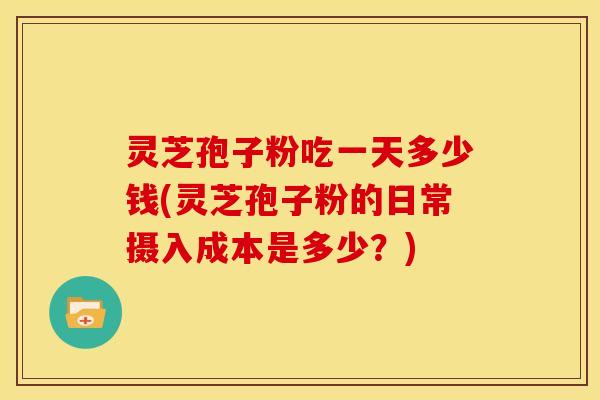 灵芝孢子粉吃一天多少钱(灵芝孢子粉的日常摄入成本是多少?)
