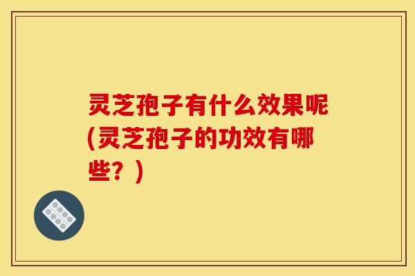 灵芝孢子有什么效果呢(灵芝孢子的功效有哪些?)