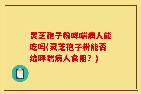 灵芝孢子粉哮喘病人能吃吗(灵芝孢子粉能否给哮喘病人食用？)