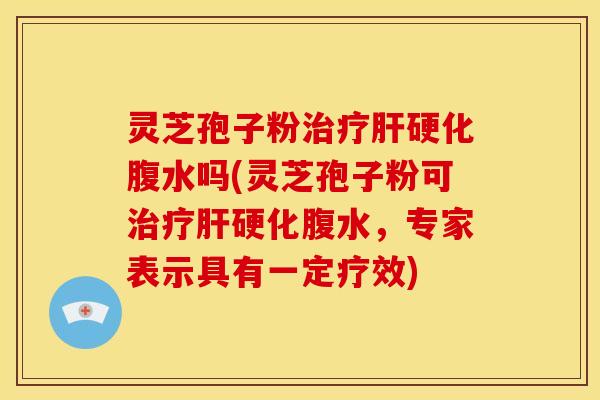 灵芝孢子粉治疗肝硬化腹水吗(灵芝孢子粉可治疗肝硬化腹水,专家表示具有一定疗效)
