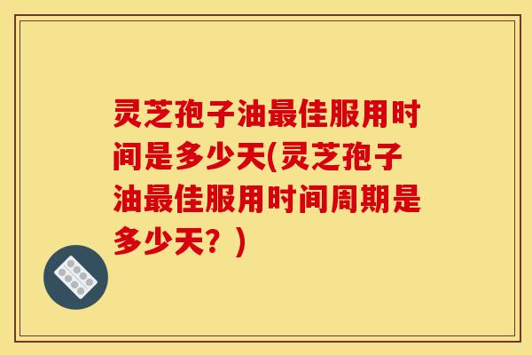 灵芝孢子油最佳服用时间是多少天(灵芝孢子油最佳服用时间周期是多少天?)