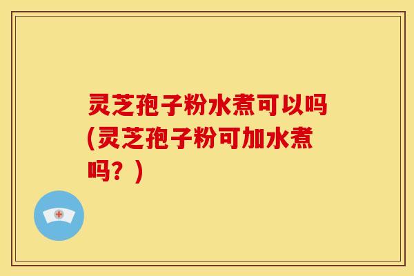 灵芝孢子粉水煮可以吗(灵芝孢子粉可加水煮吗?)