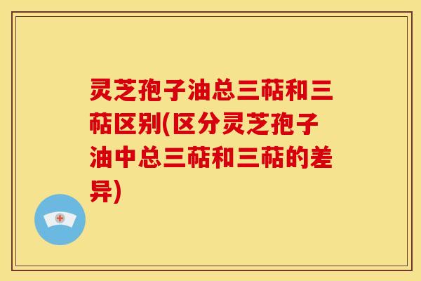 灵芝孢子油总三萜和三萜区别(区分灵芝孢子油中总三萜和三萜的差异)