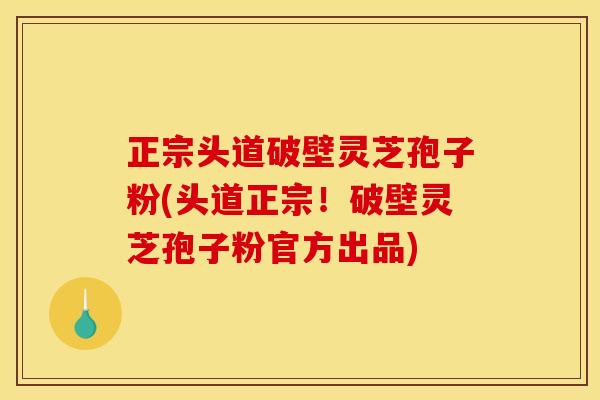 正宗头道破壁灵芝孢子粉(头道正宗!破壁灵芝孢子粉官方出品)