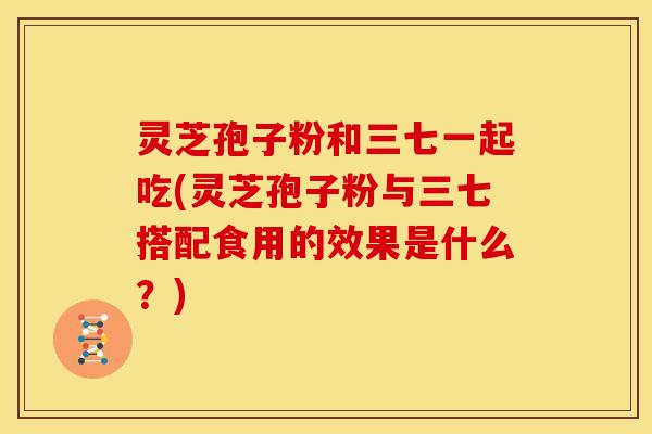灵芝孢子粉和三七一起吃(灵芝孢子粉与三七搭配食用的效果是什么?)
