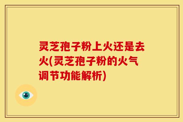 灵芝孢子粉上火还是去火(灵芝孢子粉的火气调节功能解析)