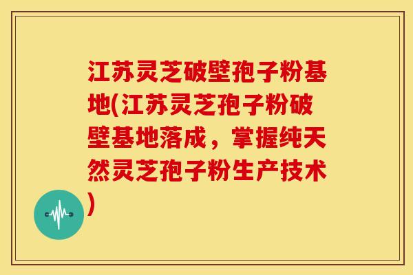 江苏灵芝破壁孢子粉基地(江苏灵芝孢子粉破壁基地落成,掌握纯天然灵芝孢子粉生产技术)