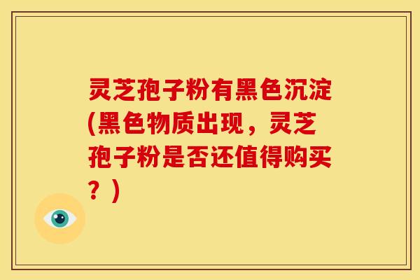 灵芝孢子粉有黑色沉淀(黑色物质出现,灵芝孢子粉是否还值得购买?)