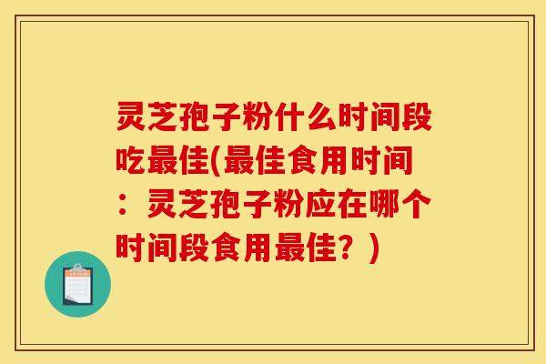 灵芝孢子粉什么时间段吃最佳(最佳食用时间：灵芝孢子粉应在哪个时间段食用最佳？)