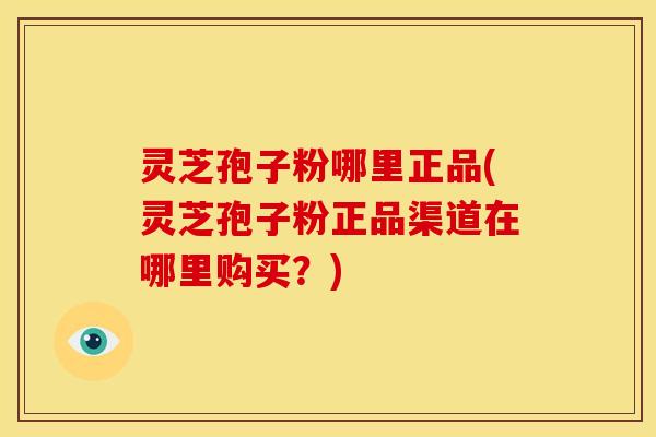 灵芝孢子粉哪里正品(灵芝孢子粉正品渠道在哪里购买?)