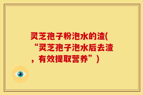 灵芝孢子粉泡水的渣(“灵芝孢子泡水后去渣,有效提取营养”)