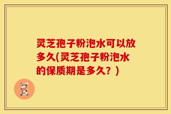 灵芝孢子粉泡水可以放多久(灵芝孢子粉泡水的保质期是多久?)