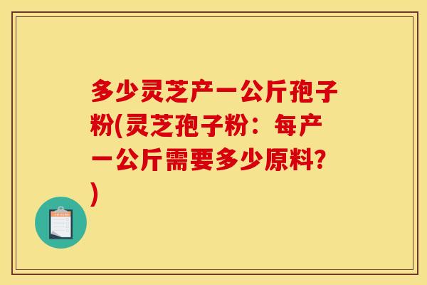 多少灵芝产一公斤孢子粉(灵芝孢子粉：每产一公斤需要多少原料？)