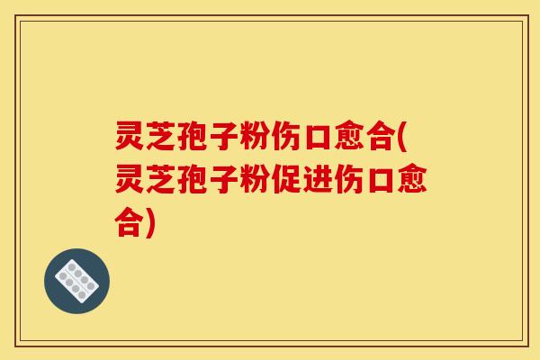 灵芝孢子粉伤口愈合(灵芝孢子粉促进伤口愈合)
