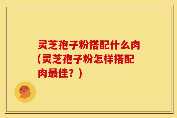 灵芝孢子粉搭配什么肉(灵芝孢子粉怎样搭配肉最佳？)
