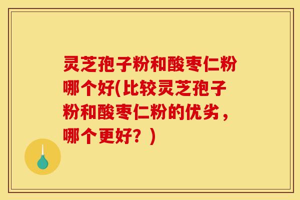 灵芝孢子粉和酸枣仁粉哪个好(比较灵芝孢子粉和酸枣仁粉的优劣,哪个更好?)