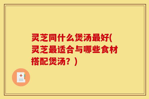 灵芝同什么煲汤最好(灵芝最适合与哪些食材搭配煲汤?)