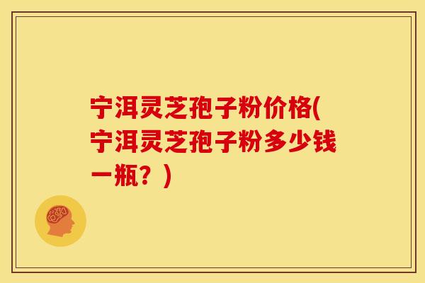 宁洱灵芝孢子粉价格(宁洱灵芝孢子粉多少钱一瓶?)