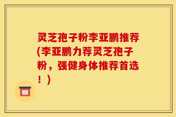灵芝孢子粉李亚鹏推荐(李亚鹏力荐灵芝孢子粉,强健身体推荐首选!)