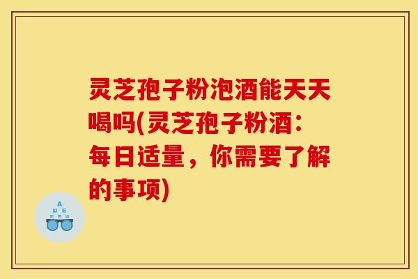 灵芝孢子粉泡酒能天天喝吗(灵芝孢子粉酒:每日适量,你需要了解的事项)