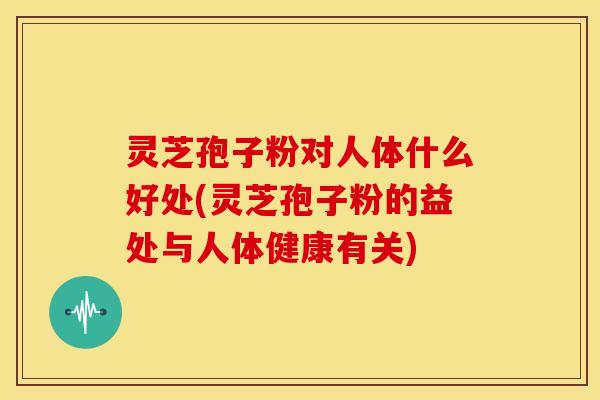 灵芝孢子粉对人体什么好处(灵芝孢子粉的益处与人体健康有关)