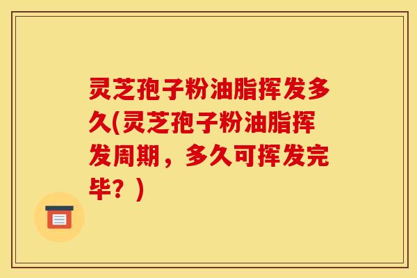 灵芝孢子粉油脂挥发多久(灵芝孢子粉油脂挥发周期,多久可挥发完毕?)