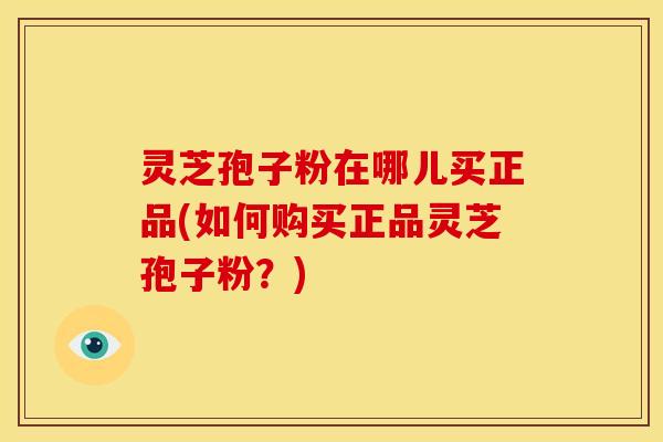 灵芝孢子粉在哪儿买正品(如何购买正品灵芝孢子粉?)